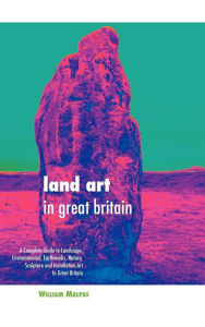 Land Art in Great Britain: A Complete Guide to Landscape, Environmental, Earthworks, Nature, Sculpture and Installation Art in Great Britain William M