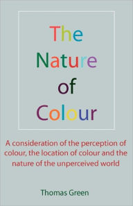 The Nature of Colour: A consideration of the perception of colour, the location of colour and the nature of the unperceived world Thomas Green Author