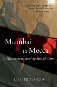 Mumbai To Mecca: A Pilgrimage to the Holy Sites of Islam Ilija Trojanow Author