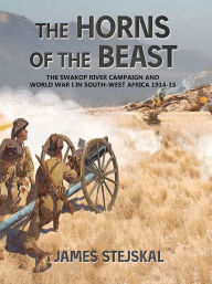 The Horns of the Beast: The Swakop River Campaign and World War I in South-West Africa 1914-15 James Stejskal Author
