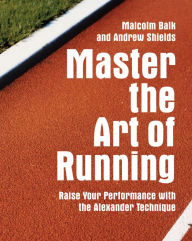 Master the Art of Running: Raising Your Performance with the Alexander Technique Malcolm Balk Author