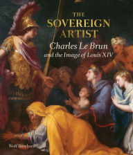 The Sovereign Artist: Charles Le Brun and the Image of Louis XIV Wolf Burchard Author