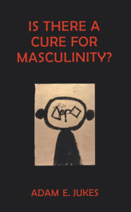 Is There A Cure For Masculinity: IS THERE A CURE FOR MASCULINITY Adam E Jukes Author