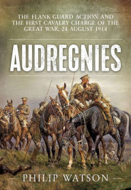 Audregnies: The Flank Guard Action and the First Cavalry Charge of the Great War, 24 August 1914 Philip Watson Author