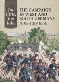 Too Little, Too Late: The Campaign in West and South Germany, June-July 1866 Michael Embree Author