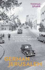 German Jerusalem: The Remarkable Life of a German-Jewish Neighborhood in the Holy City Thomas Sparr Author