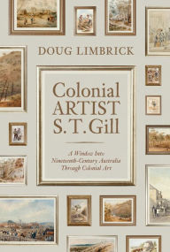 Colonial Artist S.T. Gill: A Window Into Nineteenth-Century Austalia Through Colonial Art Doug Limbrick Author