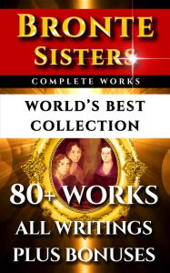Bronte Sisters Complete Works - World's Best Collection: 80+ Works of Charlotte Bronte, Anne Bronte, Emily Bronte - All Books, Poetry & Rarities Plus