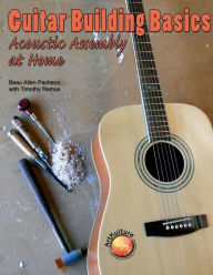 Guitar Building Basics: Acoustic Assembly at Home Beau A. Pacheco Author