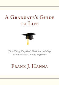 A Graduate's Guide to Life: Three Things They Don't Teach You in College That Could Make All the Difference - Frank J. Hanna