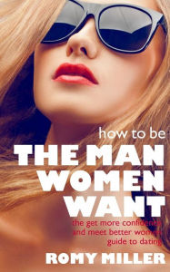 How to Be the Man Women Want: The Get More Confidence and Meet Better Women Guide To Dating Romy Miller Author