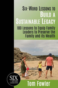 Six-Word Lessons To Build a Sustainable Legacy: 100 Lessons to Equip Family Leaders to Preserve the Family and its Wealth Tom Fowler Author