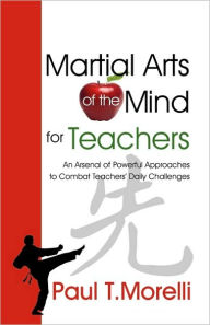 Martial Arts of the Mind for Teachers, an Arsenal of Powerful Approaches to Combat Teachers' Daily Challenges Paul T. Morelli Author