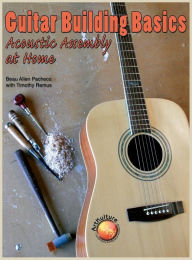 Guitar Building Basics: Acoustic Assembly at Home Beau Allen Pacheco Author