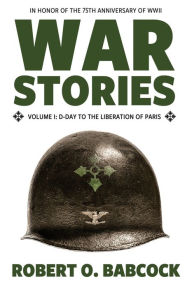 War Stories Volume I: D-Day to the Liberation of Paris Robert O Babcock Author