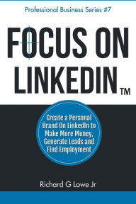 Focus on LinkedIn: Create a Personal Brand on LinkedIn to Make More Money, Generate Leads, and Find Employment Richard G Lowe Jr Author