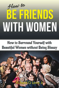 How to Be Friends With Women: How to Surround Yourself with Beautiful Women without Being Sleazy Richard G Lowe Jr Author