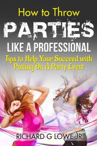 How to Throw Parties Like a Professional: Tips to Help You Succeed with Putting on a Party Event Richard G Lowe Jr Author