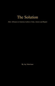 The Solution: How Africans in America Achieve Unity, Justice and Repair - Jay Morrison