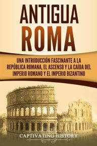 Antigua Roma: Una Introducciï¿½n Fascinante a la Repï¿½blica Romana, el Ascenso y la Caï¿½da del Imperio Romano y el Imperio Bizantino Captivating His