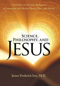 Science, Philosophy, and Jesus: Novel Ideas in Christian Apologetics in Connection with Modern Physics, Plato, and History James Frederick Ivey M.D. A