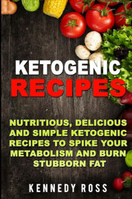 Ketogenic Recipes: Nutritious, Delicious And Simple Recipes To Spike Your Metabolism And Burn Stubborn Fat - Kennedy Ross