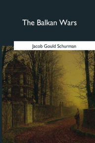 The Balkan Wars: 1912-1913 Jacob Gould Schurman Author