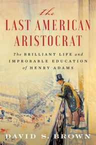 The Last American Aristocrat: The Brilliant Life and Improbable Education of Henry Adams David S. Brown Author