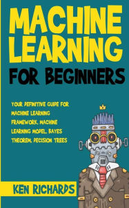 Machine Learning: For Beginners - Your Definitive Guide For Machine Learning Framework, Machine Learning Model, Bayes Theorem, Decision Trees - Ken Richards