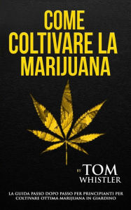 Come coltivare la Marijuana: La Guida Passo dopo Passo per principianti per Coltivare Ottima Marijuana in Giardino (How to Grow Marijuana - Italian Edition) - Tom Whistler