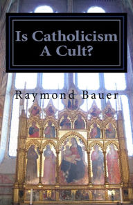 Is Catholicism A Cult?: Revealed - The True nature of Roman Catholicism - Raymond Bauer
