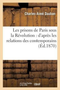 Les Prisons de Paris Sous La Revolution: D'Apres Les Relations Des Contemporains