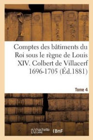 Comptes Des Batiments Du Roi Sous Le Regne de Louis XIV. Tome 4: Colbert de Villacerf Et Jules Hardouin Mansard, 1696-1705 - Jules Guiffrey