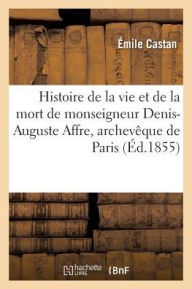 Histoire de La Vie Et de La Mort de Monseigneur Denis-Auguste Affre, Archeveque de Paris