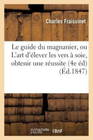 Le Guide Du Magnanier, Ou L'Art D'Elever Les Vers a Soie, de Maniere a En Obtenir Toujours: Une Excellente Reussite; Suivi Du Guide Du Cultivateur Du - Fraissinet