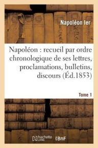 Napoleon: Recueil Par Ordre Chronologique de Ses Lettres, Proclamations, Bulletins, Tome 1: Discours Sur Les Matieres Civiles Et Politiques, Etc., For