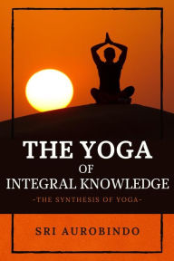 The Yoga of Integral Knowledge: The Synthesis of Yoga Sri Aurobindo Author
