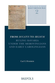 From Ducatus to Regnum: Ruling Bavaria under the Merovingians and Early Carolingians C I Hammer Author