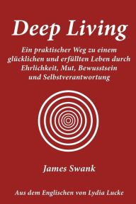Deep Living: Ein Praktischer Weg Zu Einem Glucklichen Und Erfullten Leben Durch Ehrlichkeit, Mut, Bewusstsein Und Selbstverantwortu James Swank Author
