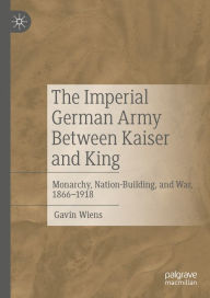 The Imperial German Army Between Kaiser and King: Monarchy, Nation-Building, and War, 1866-1918 Gavin Wiens Author