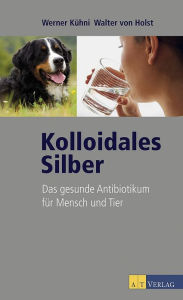 Kolloidales Silber: Das gesunde Antibiotikum für Mensch und Tier - Werner Kühni