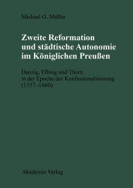 Zweite Reformation und städtische Autonomie im königlichen Preussen: Danzig, Elbing und Thorn während der Konfessionalisierung (1557-1660) Michael Mül