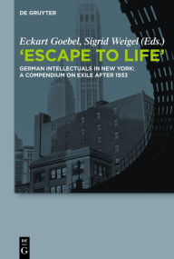 Escape to Life: German Intellectuals in New York: A Compendium on Exile after 1933 Eckart Goebel Editor