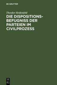 Die Dispositionsbefugniss der Parteien im Civilprozess: Ein Beitrag zum Entwurfe der Prozessordnung fur den preussischen Staat Theodor Heidenfeld Auth