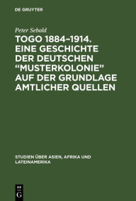 Togo 1884-1914. Eine Geschichte der deutschen Musterkolonie auf der Grundlage amtlicher Quellen Peter Sebald Author