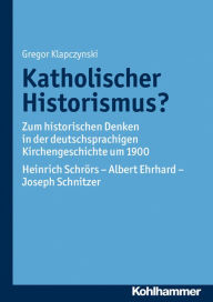 Katholischer Historismus?: Zum historischen Denken in der deutschsprachigen Kirchengeschichte um 1900. Heinrich Schrors - Albert Ehrhard - Joseph Schn
