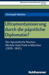 Ultramontanisierung durch die papstliche Diplomatie?: Der Apostolische Nuntius Michele Viale Prela in Munchen (1838-1845) Christoph Valentin Author
