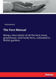 The Fern Manual: Being a description of all the best stove, greenhouse, and hardy ferns, cultivated in British gardens Anonymous Author