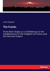 The Franks: From their Origin as a Confederacy to the Establishment of the Kingdom of France and the German Empire Lewis Sergeant Author