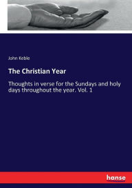 The Christian Year: Thoughts in verse for the Sundays and holy days throughout the year. Vol. 1 John Keble Author